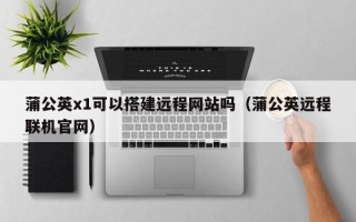 广州蒲公英x1可以搭建远程网站吗（蒲公英远程联机官网）
