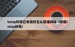 广州lnmp环境已安装好怎么搭建网站（卸载lnmp环境）